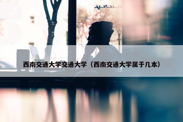 西南交通大学交通大学（西南交通大学属于几本）