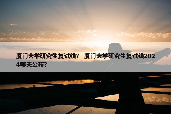 厦门大学研究生复试线？ 厦门大学研究生复试线2024哪天公布？