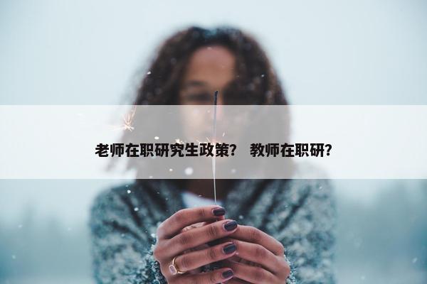 老师在职研究生政策？ 教师在职研？