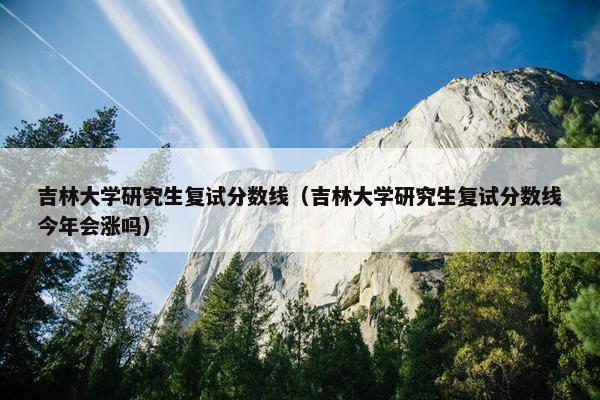 吉林大学研究生复试分数线（吉林大学研究生复试分数线今年会涨吗）