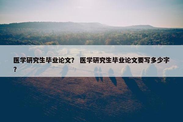 医学研究生毕业论文？ 医学研究生毕业论文要写多少字？