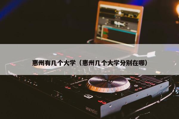 惠州有几个大学（惠州几个大学分别在哪）