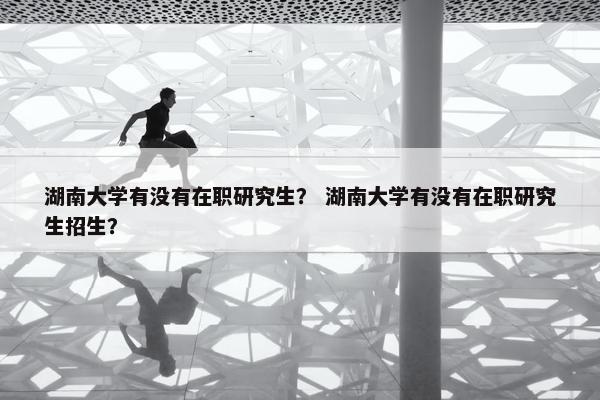湖南大学有没有在职研究生？ 湖南大学有没有在职研究生招生？