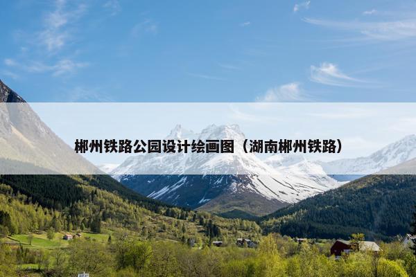 郴州铁路公园设计绘画图（湖南郴州铁路）