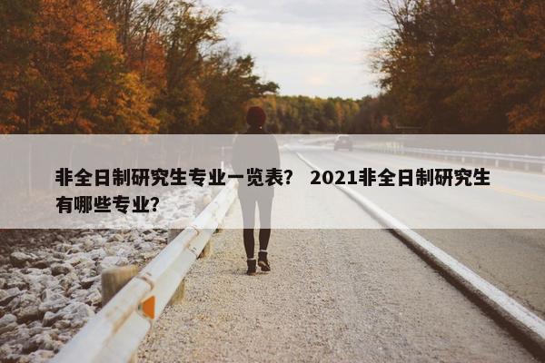 非全日制研究生专业一览表？ 2021非全日制研究生有哪些专业？