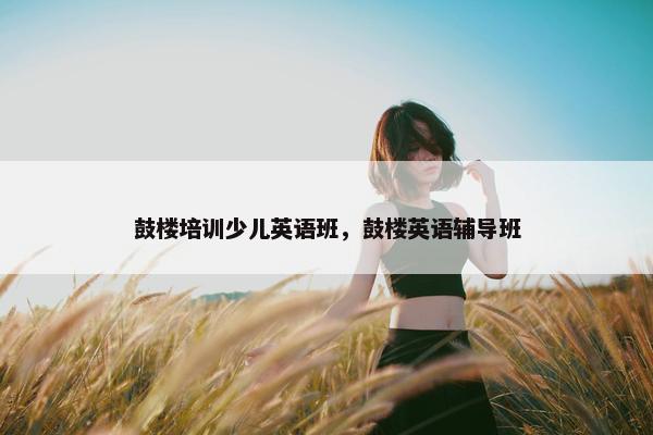 鼓楼培训少儿英语班，鼓楼英语辅导班