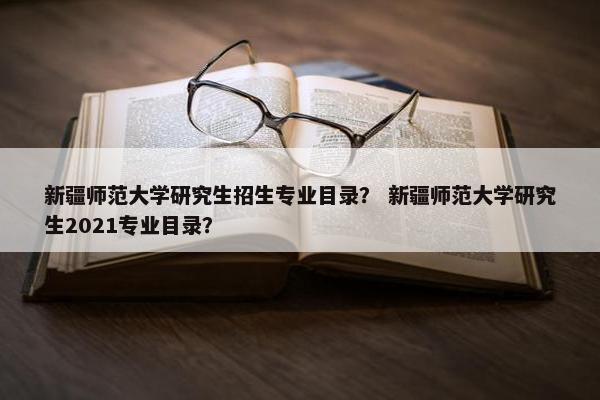 新疆师范大学研究生招生专业目录？ 新疆师范大学研究生2021专业目录？