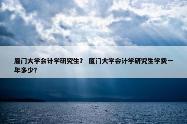 厦门大学会计学研究生？ 厦门大学会计学研究生学费一年多少？