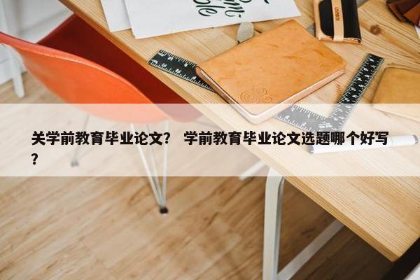 关学前教育毕业论文？ 学前教育毕业论文选题哪个好写？