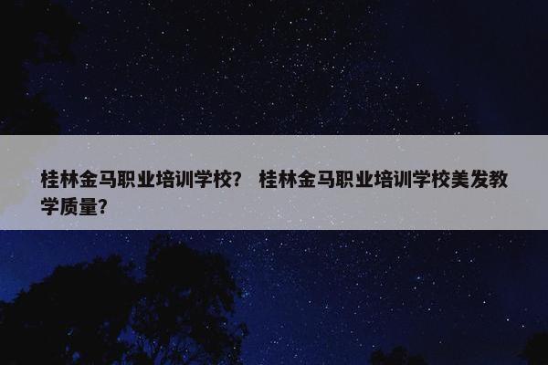 桂林金马职业培训学校？ 桂林金马职业培训学校美发教学质量？