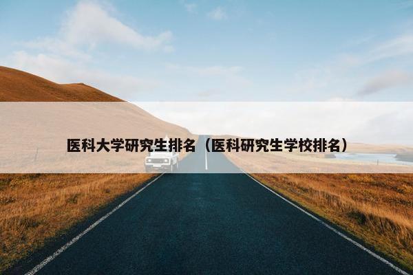 医科大学研究生排名（医科研究生学校排名）