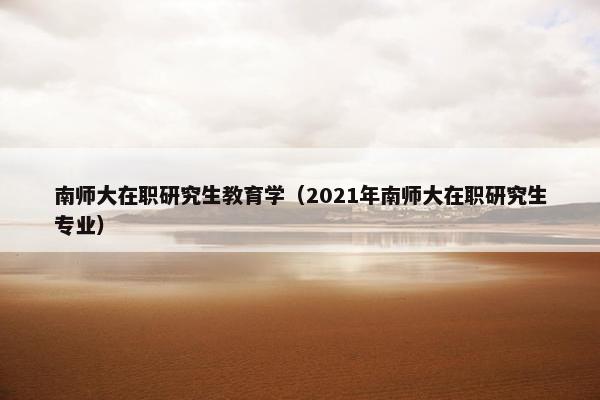 南师大在职研究生教育学（2021年南师大在职研究生专业）