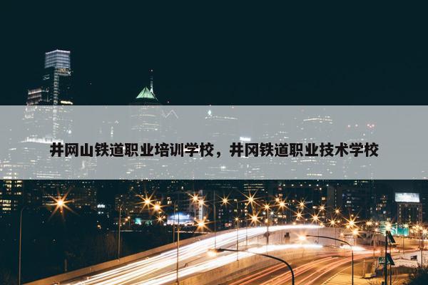 井网山铁道职业培训学校，井冈铁道职业技术学校