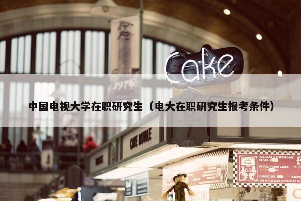 中国电视大学在职研究生（电大在职研究生报考条件）