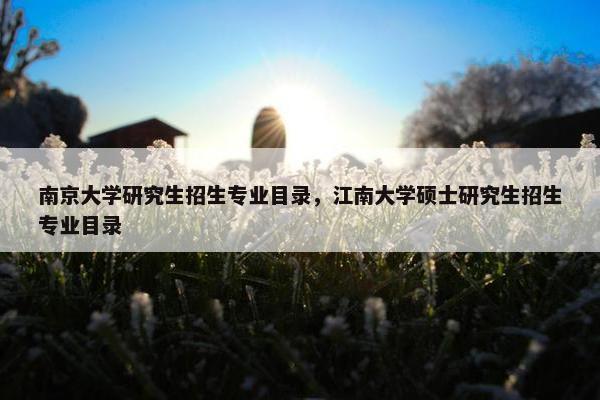 南京大学研究生招生专业目录，江南大学硕士研究生招生专业目录