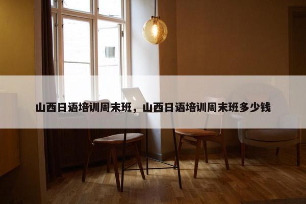 山西日语培训周末班，山西日语培训周末班多少钱