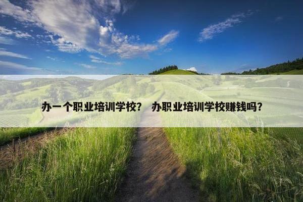 办一个职业培训学校？ 办职业培训学校赚钱吗？
