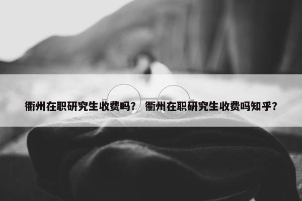 衢州在职研究生收费吗？ 衢州在职研究生收费吗知乎？