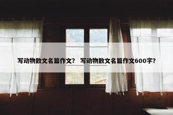 写动物散文名篇作文？ 写动物散文名篇作文600字？