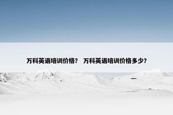 万科英语培训价格？ 万科英语培训价格多少？