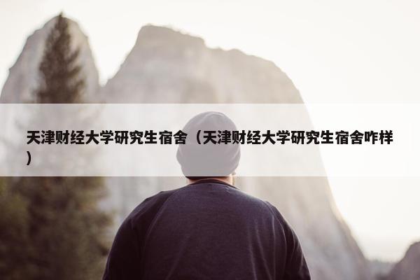 天津财经大学研究生宿舍（天津财经大学研究生宿舍咋样）