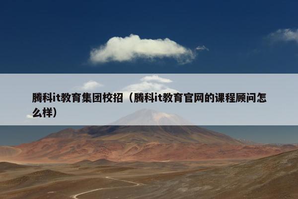 腾科it教育集团校招（腾科it教育官网的课程顾问怎么样）