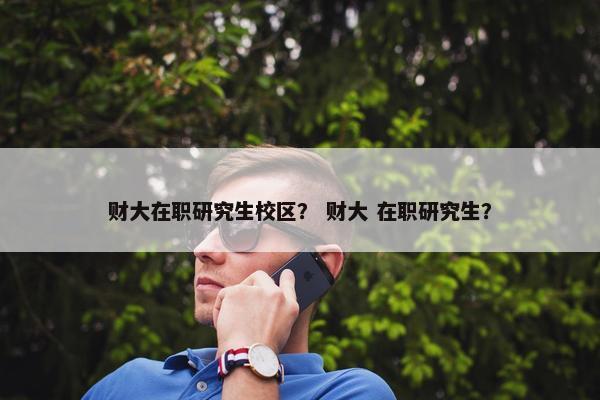 财大在职研究生校区？ 财大 在职研究生？