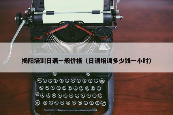 揭阳培训日语一般价格（日语培训多少钱一小时）