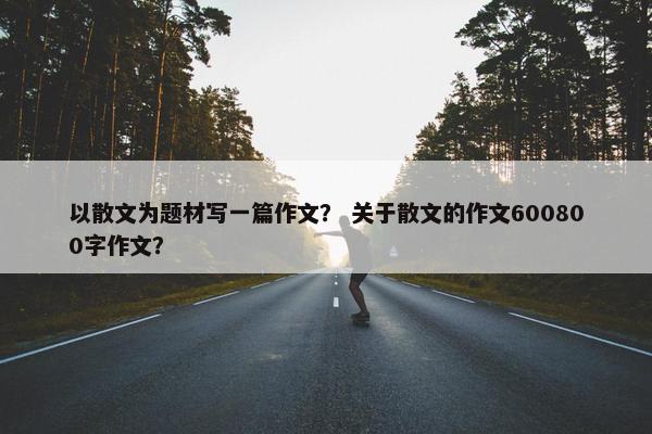以散文为题材写一篇作文？ 关于散文的作文600800字作文？