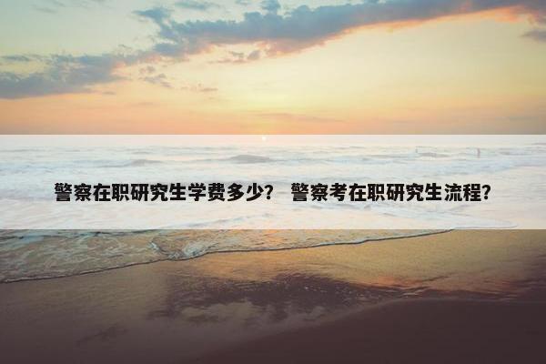 警察在职研究生学费多少？ 警察考在职研究生流程？