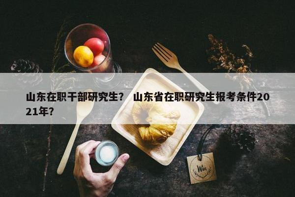 山东在职干部研究生？ 山东省在职研究生报考条件2021年？