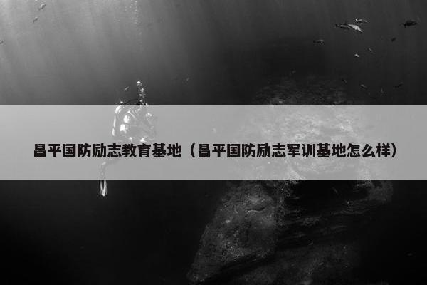 昌平国防励志教育基地（昌平国防励志军训基地怎么样）