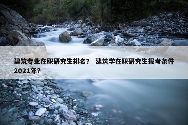 建筑专业在职研究生排名？ 建筑学在职研究生报考条件2021年？