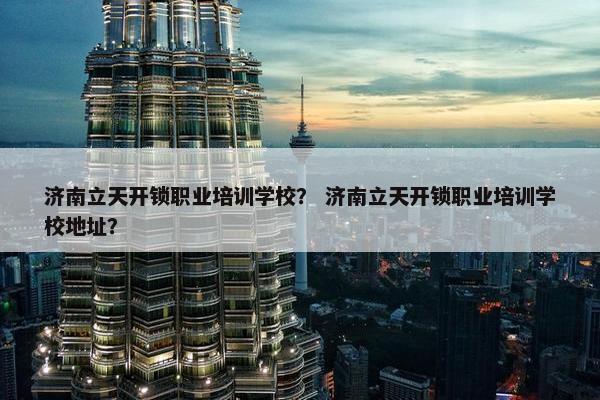 济南立天开锁职业培训学校？ 济南立天开锁职业培训学校地址？