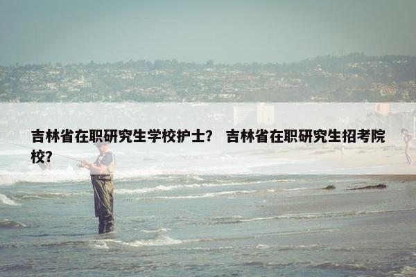 吉林省在职研究生学校护士？ 吉林省在职研究生招考院校？