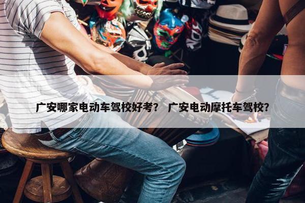 广安哪家电动车驾校好考？ 广安电动摩托车驾校？