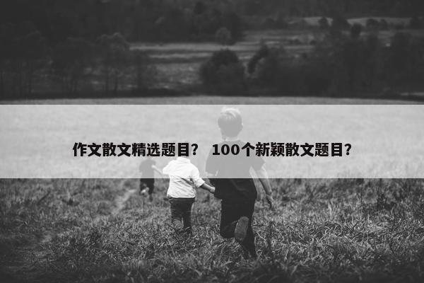 作文散文精选题目？ 100个新颖散文题目？