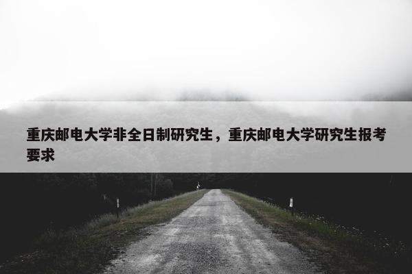 重庆邮电大学非全日制研究生，重庆邮电大学研究生报考要求