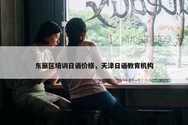 东丽区培训日语价格，天津日语教育机构