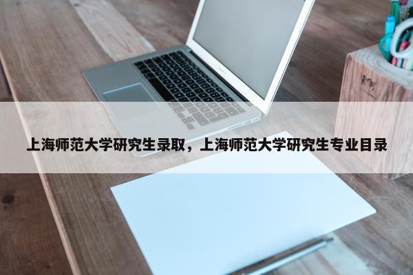 上海师范大学研究生录取，上海师范大学研究生专业目录