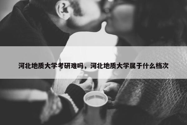河北地质大学考研难吗，河北地质大学属于什么档次