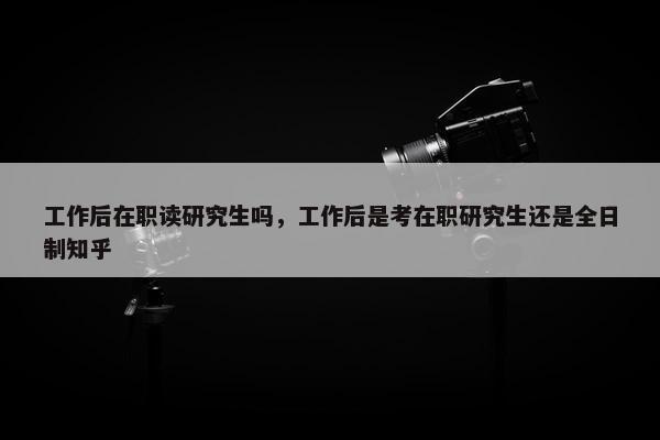 工作后在职读研究生吗，工作后是考在职研究生还是全日制知乎