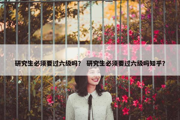 研究生必须要过六级吗？ 研究生必须要过六级吗知乎？