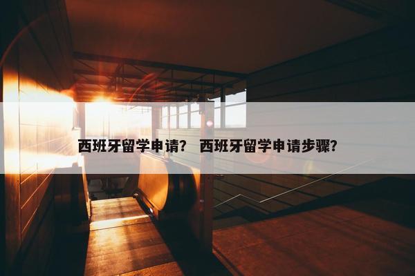 西班牙留学申请？ 西班牙留学申请步骤？