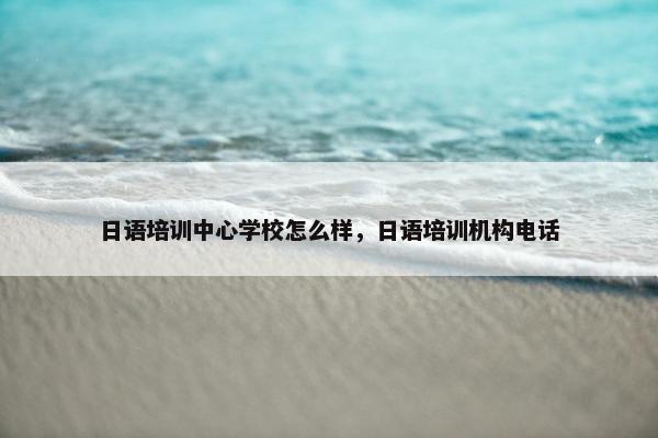 日语培训中心学校怎么样，日语培训机构电话