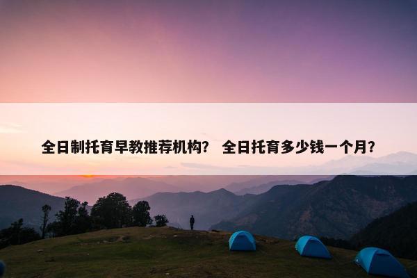 全日制托育早教推荐机构？ 全日托育多少钱一个月？