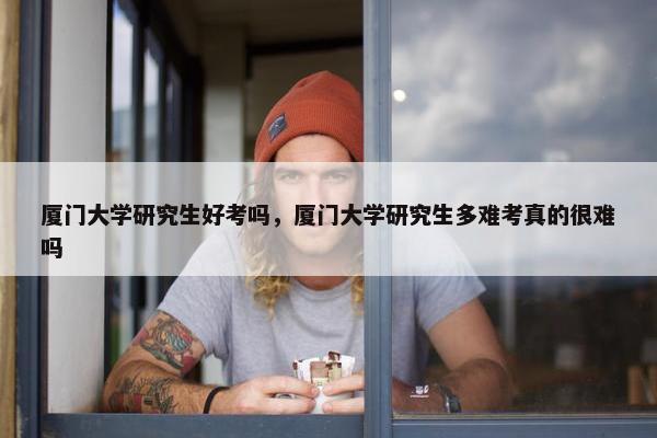 厦门大学研究生好考吗，厦门大学研究生多难考真的很难吗