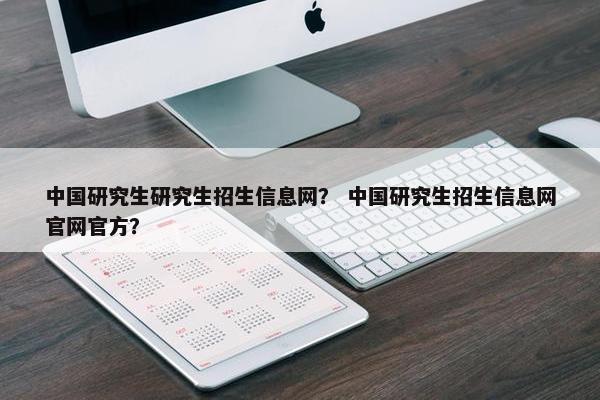中国研究生研究生招生信息网？ 中国研究生招生信息网官网官方？