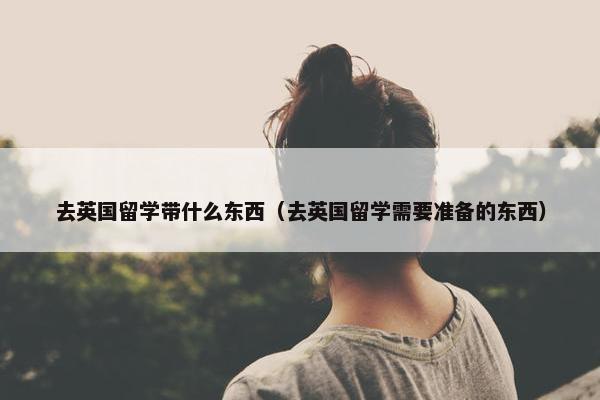 去英国留学带什么东西（去英国留学需要准备的东西）