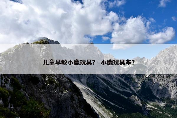 儿童早教小鹿玩具？ 小鹿玩具车？